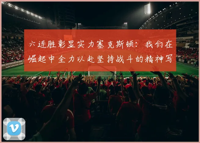 六连胜彰显实力塞克斯顿：我们在崛起中全力以赴坚持战斗的精神写照