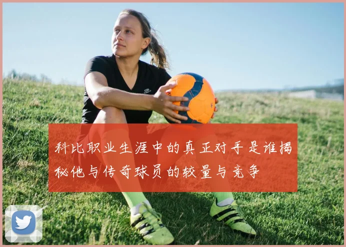 科比职业生涯中的真正对手是谁揭秘他与传奇球员的较量与竞争
