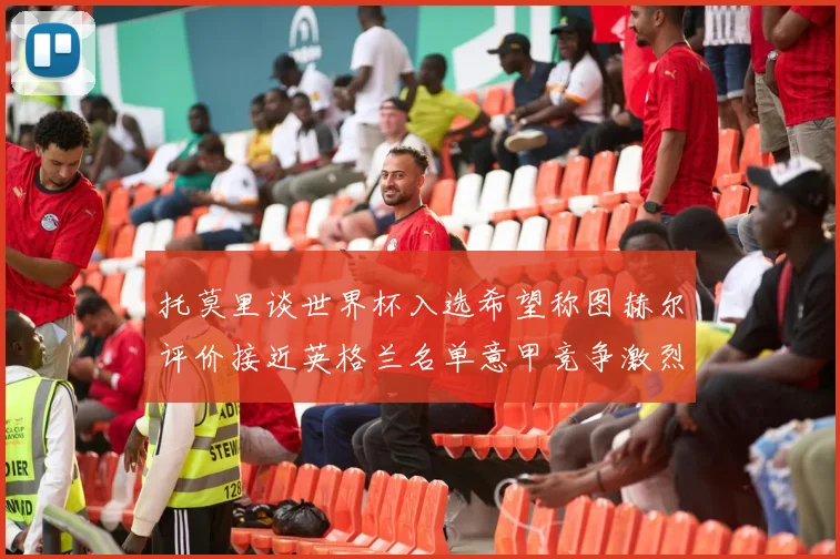 托莫里谈世界杯入选希望称图赫尔评价接近英格兰名单意甲竞争激烈