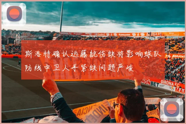 斯洛特确认远藤航伤缺将影响球队防线中卫人手紧缺问题严峻
