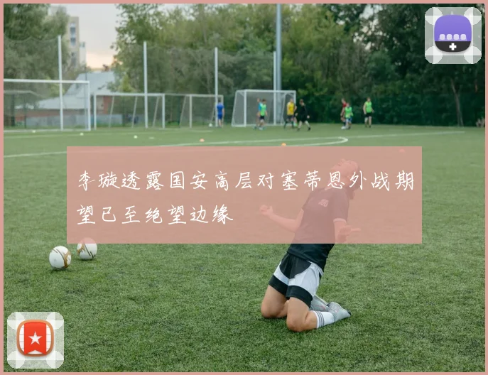李璇透露国安高层对塞蒂恩外战期望已至绝望边缘