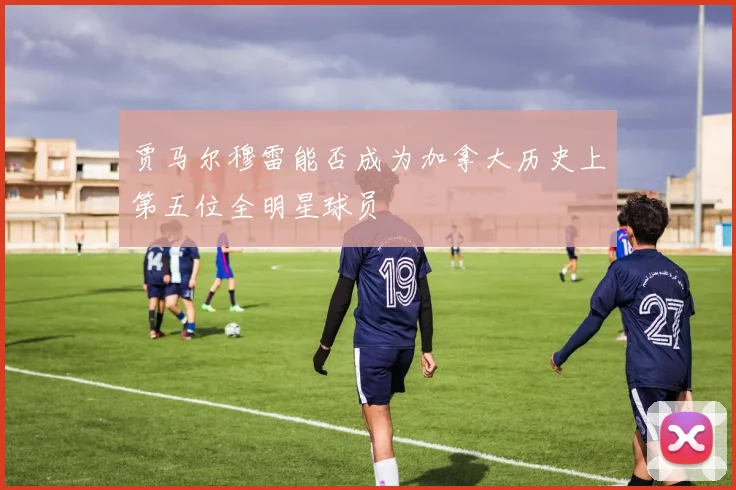 贾马尔穆雷能否成为加拿大历史上第五位全明星球员