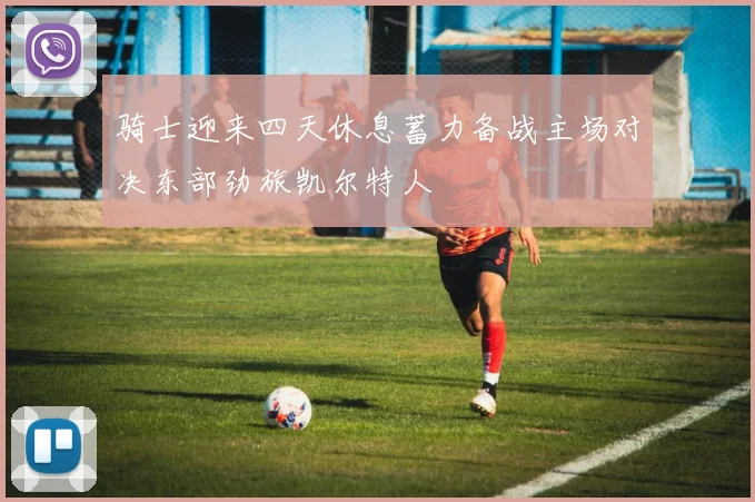 骑士迎来四天休息蓄力备战主场对决东部劲旅凯尔特人
