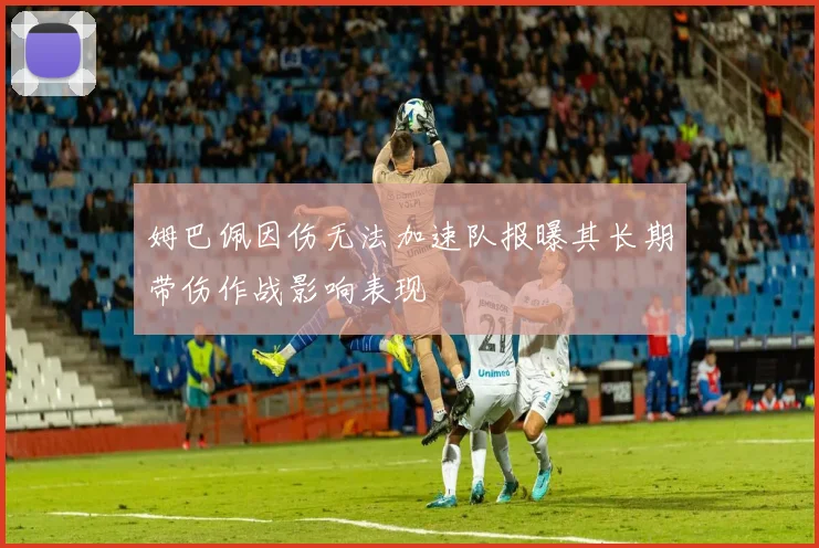 姆巴佩因伤无法加速队报曝其长期带伤作战影响表现