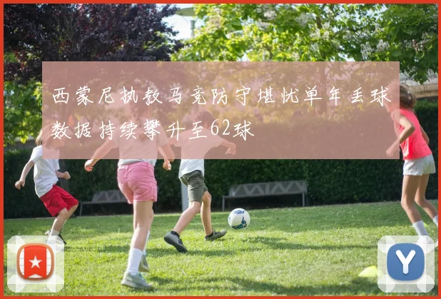 西蒙尼执教马竞防守堪忧单年丢球数据持续攀升至62球