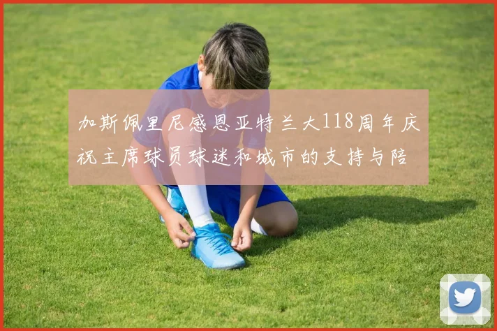 加斯佩里尼感恩亚特兰大118周年庆祝主席球员球迷和城市的支持与陪伴
