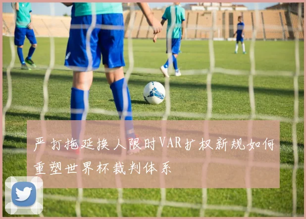 严打拖延换人限时VAR扩权新规如何重塑世界杯裁判体系