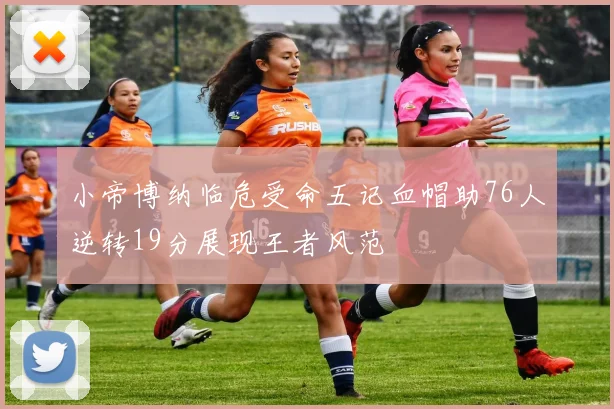 小帝博纳临危受命五记血帽助76人逆转19分展现王者风范