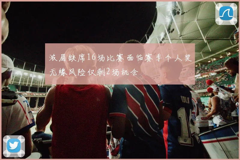 浓眉缺席16场比赛面临赛季个人奖无缘风险仅剩2场机会