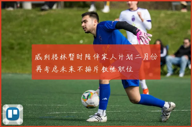 威利格林暂时陪伴家人计划二月份再考虑未来不排斥教练职位