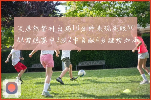 淡厚然替补出场10分钟表现亮眼NCAA常规赛中3投2中贡献4分继续加油