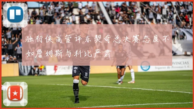 独行侠高管评东契奇总决赛态度不如詹姆斯与科比严肃