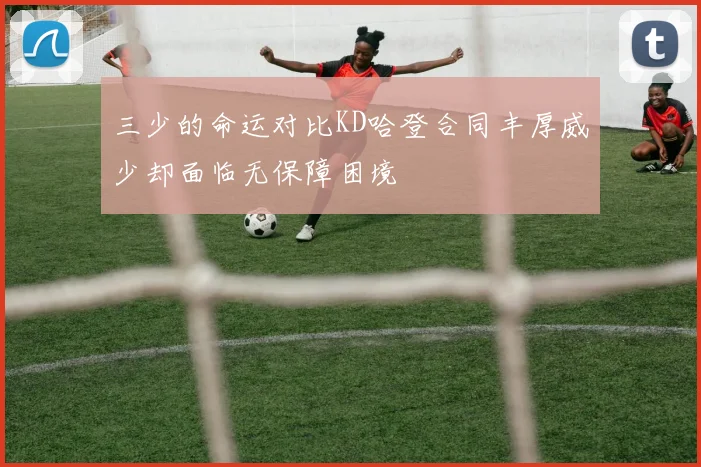 三少的命运对比KD哈登合同丰厚威少却面临无保障困境