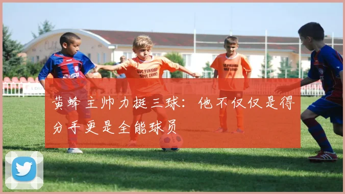 黄蜂主帅力挺三球：他不仅仅是得分手更是全能球员
