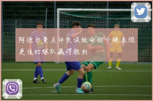 阿德尔曼点评失误致命称今晚表现更佳的球队赢得胜利