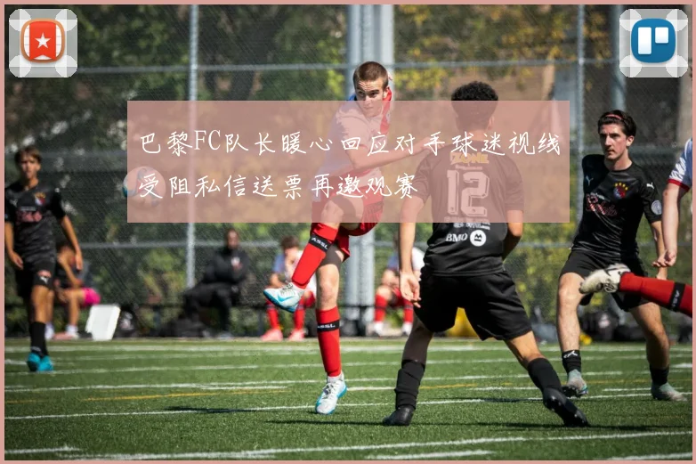 巴黎FC队长暖心回应对手球迷视线受阻私信送票再邀观赛