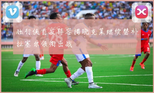 独行侠首发阵容揭晓克莱继续替补拉塞尔领衔出战