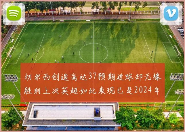 切尔西创造高达37预期进球却无缘胜利上次英超如此表现已是2024年3月