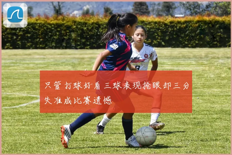 只管打球好看三球表现抢眼却三分失准成比赛遗憾