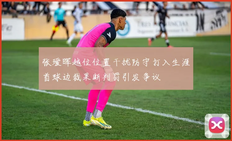 张瑷晖越位位置干扰防守打入生涯首球边裁果断判罚引发争议