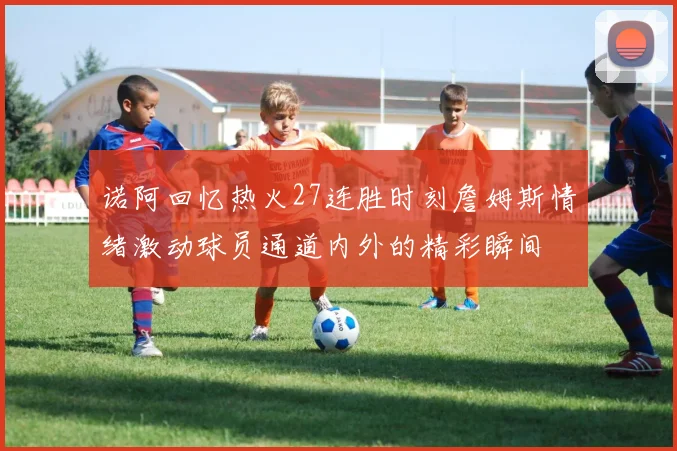 诺阿回忆热火27连胜时刻詹姆斯情绪激动球员通道内外的精彩瞬间