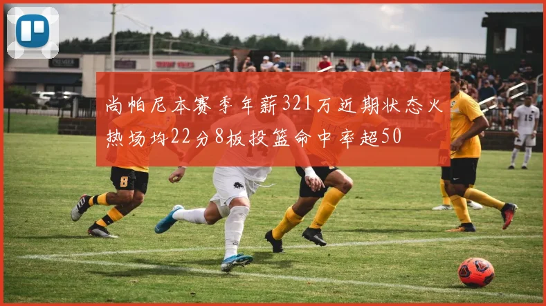 尚帕尼本赛季年薪321万近期状态火热场均22分8板投篮命中率超50