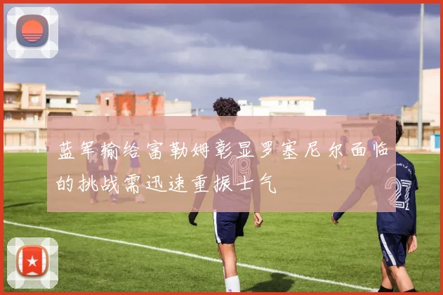 蓝军输给富勒姆彰显罗塞尼尔面临的挑战需迅速重振士气
