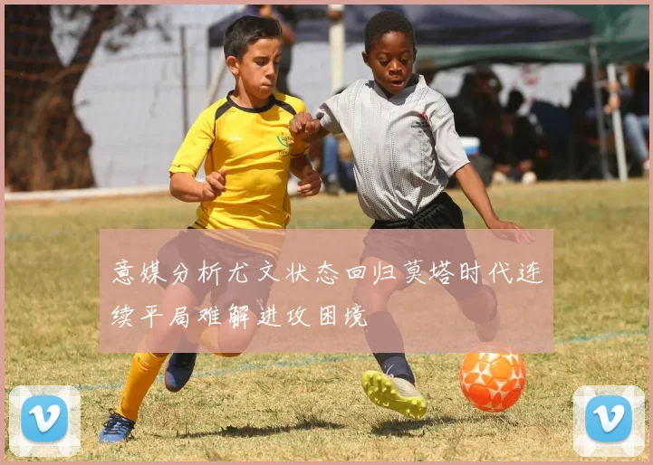 意媒分析尤文状态回归莫塔时代连续平局难解进攻困境