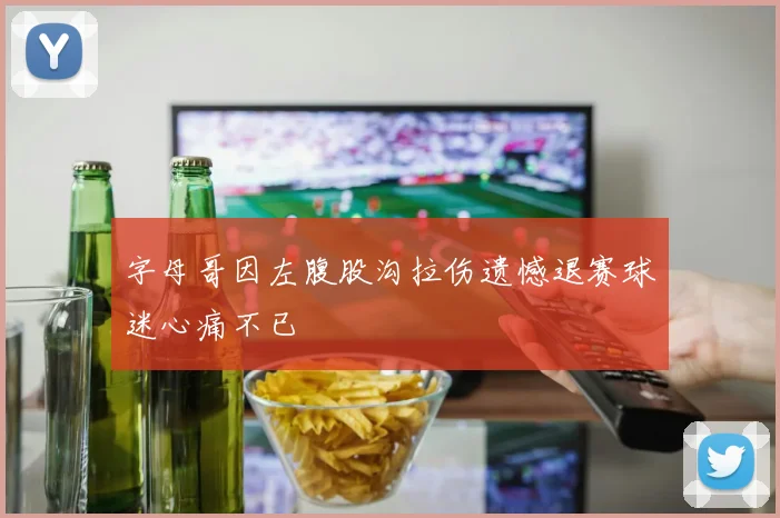 字母哥因左腹股沟拉伤遗憾退赛球迷心痛不已