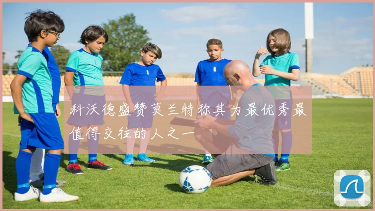 科沃德盛赞莫兰特称其为最优秀最值得交往的人之一