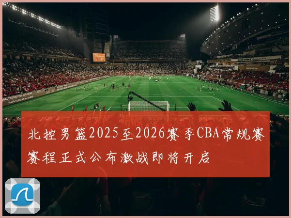 北控男篮2025至2026赛季CBA常规赛赛程正式公布激战即将开启