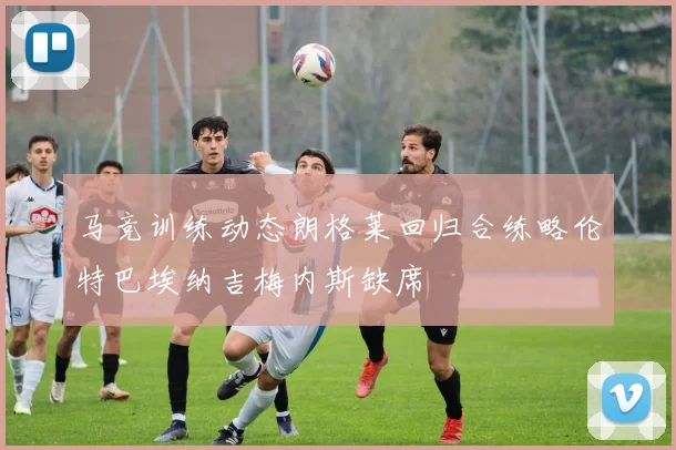 马竞训练动态朗格莱回归合练略伦特巴埃纳吉梅内斯缺席