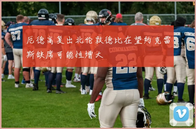 厄德高复出北伦敦德比在望约克雷斯缺席可能性增大