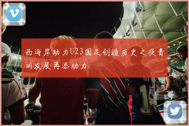 西海岸助力U23国足创造历史之夜青训发展再添动力
