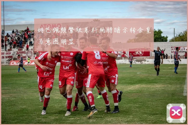 姆巴佩频繁联系科纳特暗示转会皇马意图明显