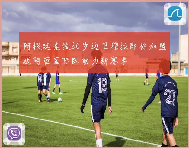 阿根廷竞技26岁边卫穆拉即将加盟迈阿密国际队助力新赛季