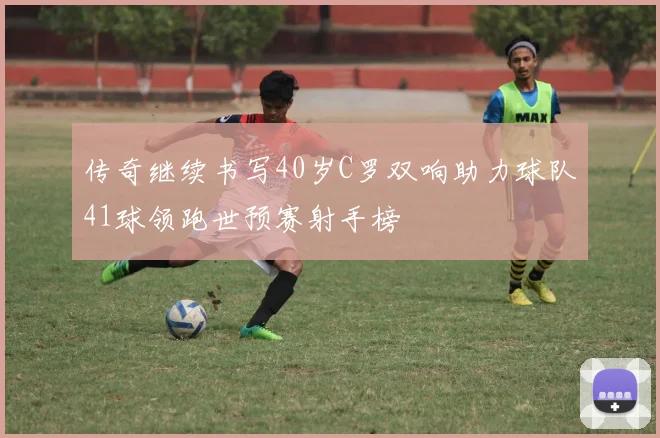 传奇继续书写40岁C罗双响助力球队41球领跑世预赛射手榜